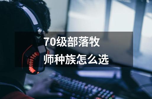 70级部落牧师种族怎么选-第1张-游戏信息-四季网