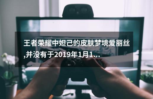 王者荣耀中妲己的皮肤梦境爱丽丝,并没有于2019年1月14日返场,请问到底...-第1张-游戏信息-四季网