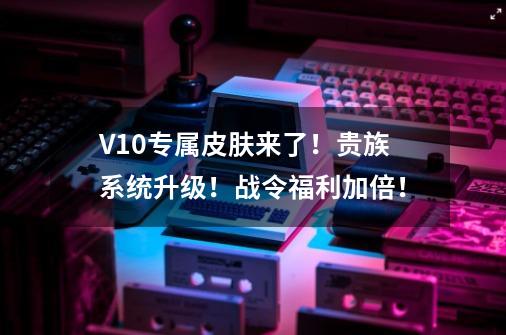 V10专属皮肤来了！贵族系统升级！战令福利加倍！-第1张-游戏信息-四季网