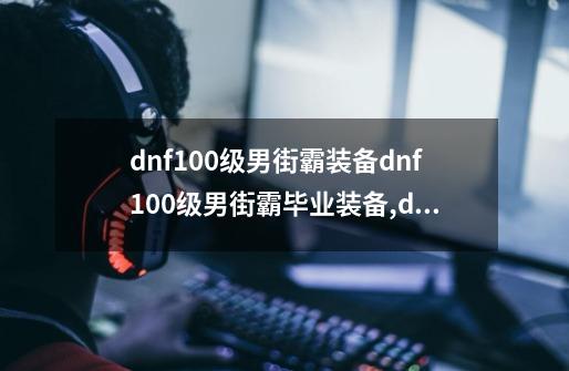 dnf100级男街霸装备dnf100级男街霸毕业装备,dnf街霸穿什么-第1张-游戏信息-四季网