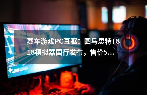 赛车游戏PC直驱：图马思特T818模拟器国行发布，售价5999元-第1张-游戏信息-四季网