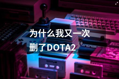 为什么我又一次删了DOTA2-第1张-游戏信息-四季网