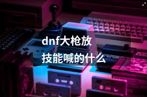 dnf大枪放技能喊的什么-第1张-游戏信息-四季网