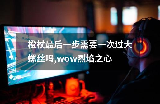 橙杖最后一步需要一次过大螺丝吗,wow烈焰之心-第1张-游戏信息-四季网