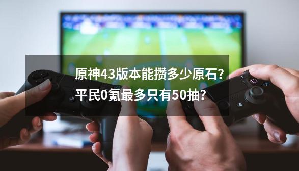 原神4.3版本能攒多少原石？平民0氪最多只有50抽？-第1张-游戏信息-四季网