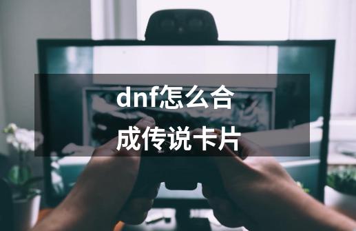 dnf怎么合成传说卡片-第1张-游戏信息-四季网