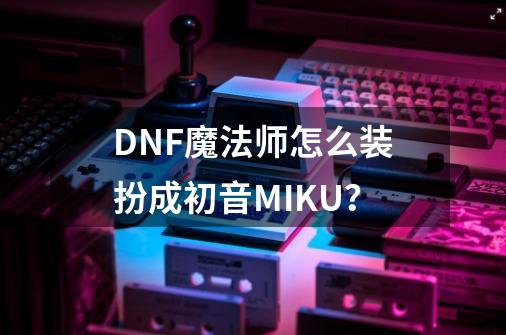 DNF魔法师怎么装扮成初音MIKU？-第1张-游戏信息-四季网