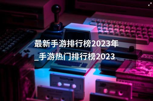 最新手游排行榜2023年_手游热门排行榜2023-第1张-游戏信息-四季网