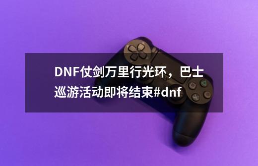 DNF仗剑万里行光环，巴士巡游活动即将结束#dnf-第1张-游戏信息-四季网