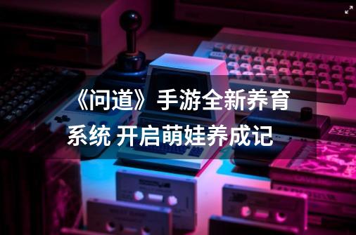 《问道》手游全新养育系统 开启萌娃养成记-第1张-游戏信息-四季网