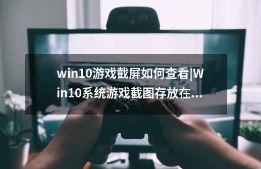 win10游戏截屏如何查看|Win10系统游戏截图存放在哪里,英雄联盟屏幕截图在哪个文件夹-第1张-游戏信息-四季网