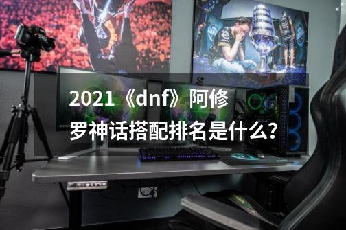 2021《dnf》阿修罗神话搭配排名是什么？-第1张-游戏信息-四季网