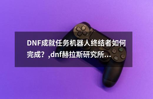 DNF成就任务机器人终结者如何完成？,dnf赫拉斯研究所在哪-第1张-游戏信息-四季网