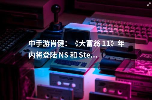 中手游肖健：《大富翁 11》年内将登陆 NS 和 Steam 平台-第1张-游戏信息-四季网