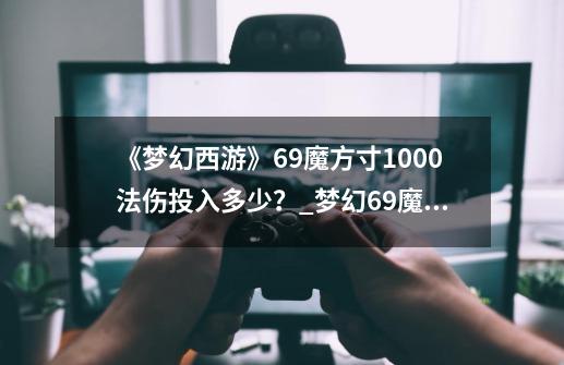 《梦幻西游》69魔方寸1000法伤投入多少？_梦幻69魔方寸经脉-第1张-游戏信息-四季网