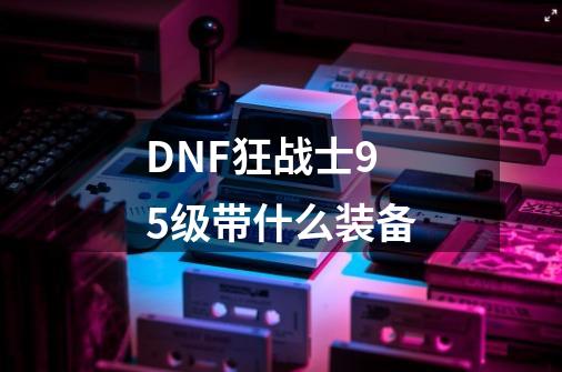 DNF狂战士95级带什么装备-第1张-游戏信息-四季网