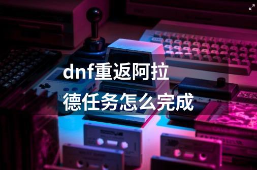 dnf重返阿拉德任务怎么完成-第1张-游戏信息-四季网