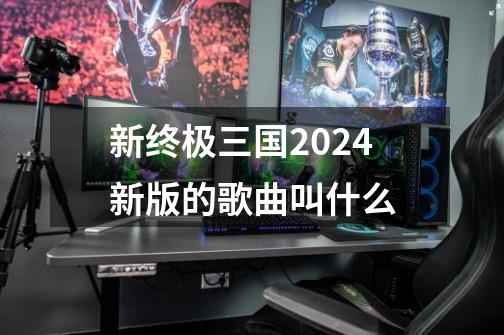 新终极三国2024新版的歌曲叫什么-第1张-游戏信息-四季网