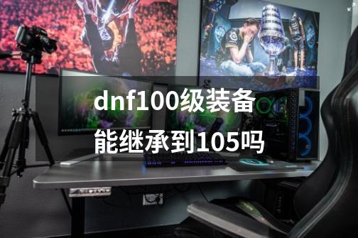 dnf100级装备能继承到105吗-第1张-游戏信息-四季网