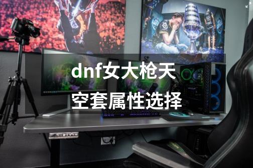 dnf女大枪天空套属性选择-第1张-游戏信息-四季网