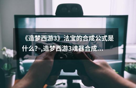 《造梦西游3》法宝的合成公式是什么？,造梦西游3魂器合成什么-第1张-游戏信息-四季网