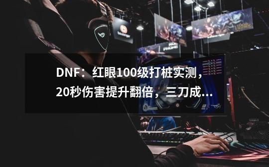 DNF：红眼100级打桩实测，20秒伤害提升翻倍，三刀成为“神技”-第1张-游戏信息-四季网