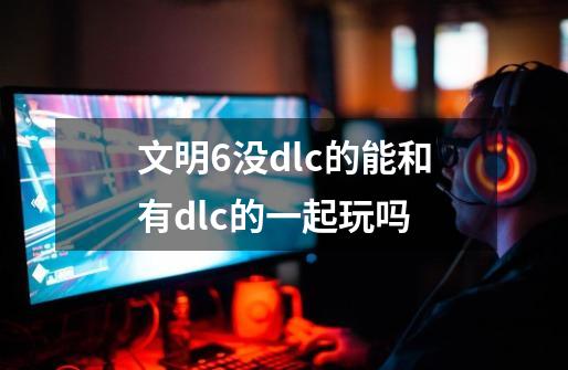 文明6没dlc的能和有dlc的一起玩吗-第1张-游戏信息-四季网