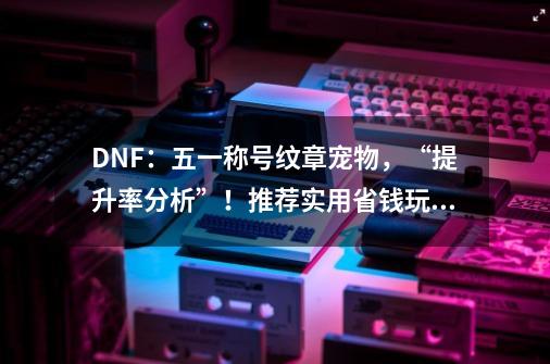 DNF：五一称号+纹章+宠物，“提升率分析”！推荐实用省钱玩法-第1张-游戏信息-四季网