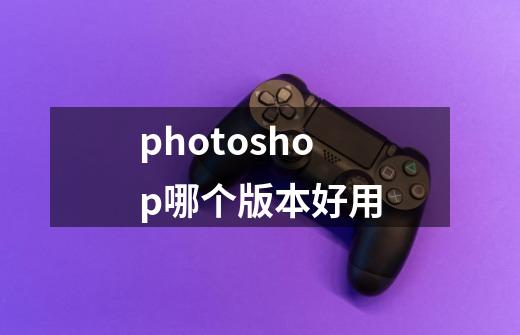 photoshop哪个版本好用-第1张-游戏信息-四季网