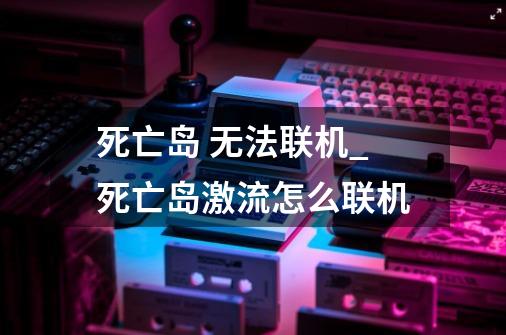 死亡岛 无法联机_死亡岛激流怎么联机-第1张-游戏信息-四季网