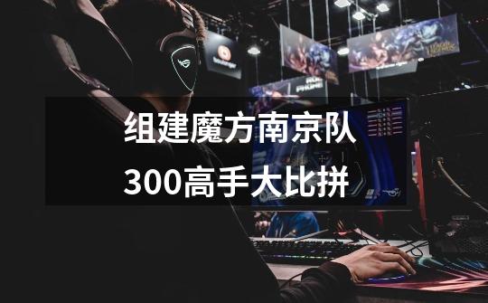 组建魔方南京队 300高手大比拼-第1张-游戏信息-四季网