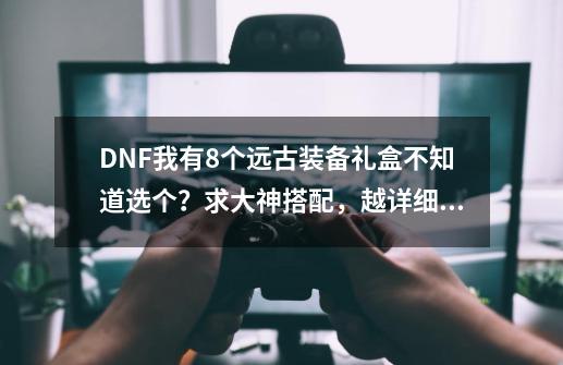 DNF我有8个远古装备礼盒不知道选个？求大神搭配，越详细越好！(有耀之荣光手镯)本人用的狂战！,dnf传说装备自选礼盒怎么选-第1张-游戏信息-四季网