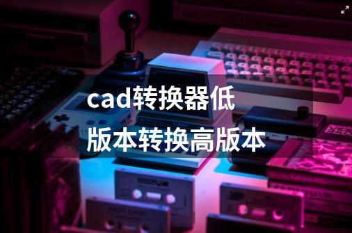 cad转换器低版本转换高版本-第1张-游戏信息-四季网