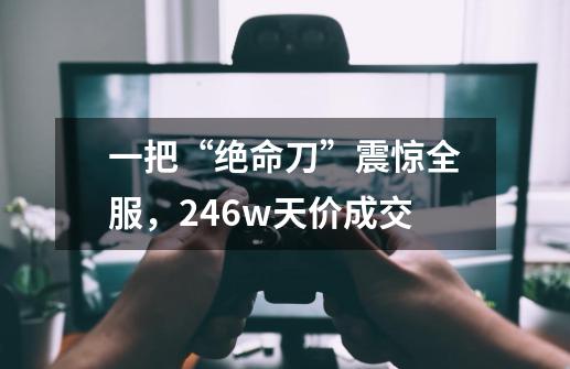 一把“绝命刀”震惊全服，246w天价成交-第1张-游戏信息-四季网