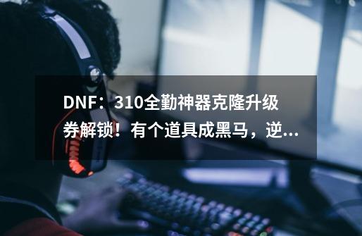 DNF：3.10全勤神器克隆升级券解锁！有个道具成黑马，逆袭起飞了-第1张-游戏信息-四季网