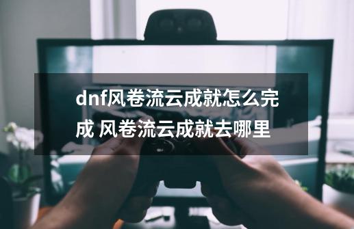 dnf风卷流云成就怎么完成 风卷流云成就去哪里-第1张-游戏信息-四季网