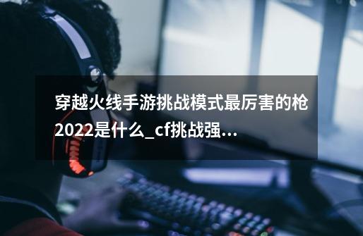 穿越火线手游挑战模式最厉害的枪2022是什么_cf挑战强化武器排名表-第1张-游戏信息-四季网