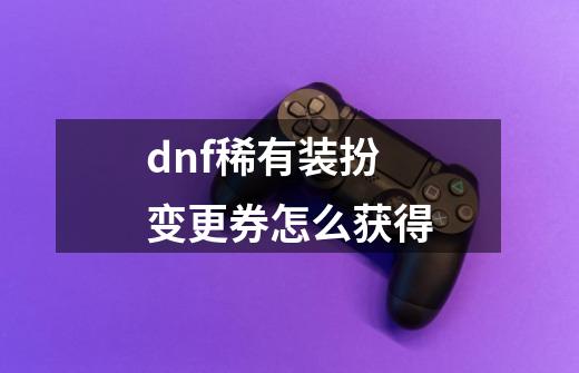 dnf稀有装扮变更券怎么获得-第1张-游戏信息-四季网