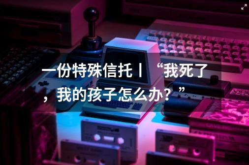 一份特殊信托丨“我死了，我的孩子怎么办？”-第1张-游戏信息-四季网