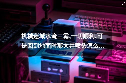 机械迷城水淹三霸,一切顺利,可是回到地面时那大井喷头怎么还喷水呢...-第1张-游戏信息-四季网