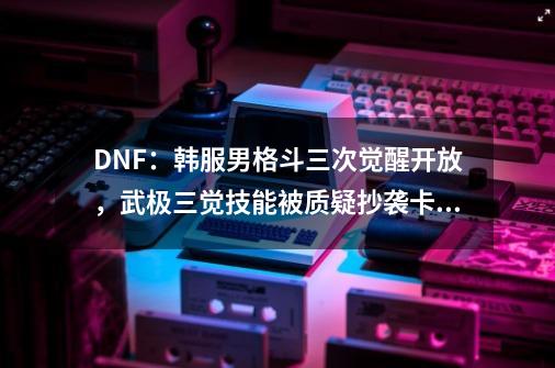 DNF：韩服男格斗三次觉醒开放，武极三觉技能被质疑抄袭卡牌手游-第1张-游戏信息-四季网