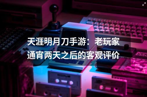 天涯明月刀手游：老玩家通宵两天之后的客观评价-第1张-游戏信息-四季网