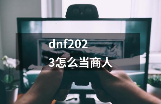 dnf2023怎么当商人-第1张-游戏信息-四季网