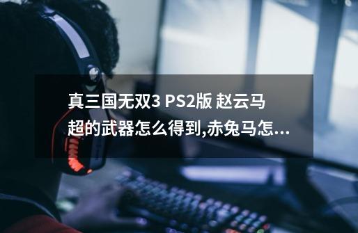 真三国无双3 PS2版 赵云马超的武器怎么得到,赤兔马怎么得到？-第1张-游戏信息-四季网