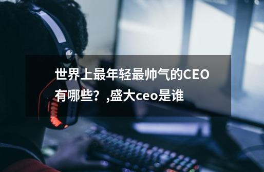 世界上最年轻最帅气的CEO有哪些？,盛大ceo是谁-第1张-游戏信息-四季网