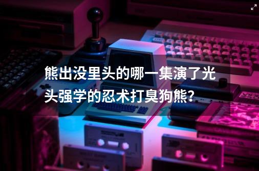 熊出没里头的哪一集演了光头强学的忍术打臭狗熊？-第1张-游戏信息-四季网