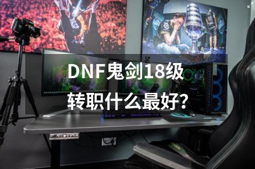 DNF鬼剑18级转职什么最好？-第1张-游戏信息-四季网