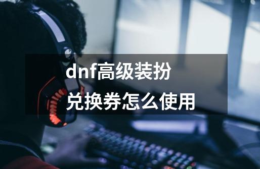 dnf高级装扮兑换券怎么使用-第1张-游戏信息-四季网