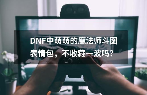 DNF中萌萌的魔法师斗图表情包，不收藏一波吗？-第1张-游戏信息-四季网