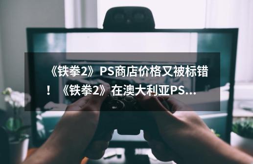 《铁拳2》PS商店价格又被标错！《铁拳2》在澳大利亚PS商店售价600美元-第1张-游戏信息-四季网